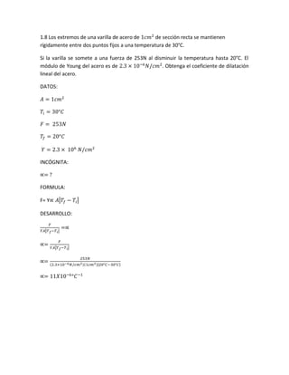 1.8 Los extremos de una varilla de acero de 1𝑐𝑚2
de sección recta se mantienen
rígidamente entre dos puntos fijos a una temperatura de 30°C.
Si la varilla se somete a una fuerza de 253N al disminuir la temperatura hasta 20°C. El
módulo de Young del acero es de 2.3 × 10−6
𝑁/𝑐𝑚2
. Obtenga el coeficiente de dilatación
lineal del acero.
DATOS:
𝐴 = 1𝑐𝑚2
𝑇𝑖 = 30°𝐶
𝐹 = 253𝑁
𝑇𝑓 = 20°𝐶
𝑌 = 2.3 × 106
𝑁/𝑐𝑚2
INCÓGNITA:
∝= ?
FORMULA:
F= Y∝ 𝐴|𝑇𝑓 − 𝑇𝑖|
DESARROLLO:
𝐹
𝑌𝐴|𝑇 𝑓−𝑇 𝑖|
=∝
∝=
𝐹
𝑌𝐴|𝑇 𝑓−𝑇 𝑖|
∝=
253𝑁
(2.3×10−6 𝑁/𝑐𝑚2)(1𝑐𝑚2)|20°𝐶−30°𝐶|
∝= 11𝑋10−6
°𝐶−1
 