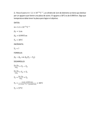 2.- Para el acero ∝= 1.1 × 10−5
°𝐶−1
, un cilindro de 1cm de diámetro se tiene que deslizar
por un agujero que tienen una placa de acero. El agujero a 30°C es de 0.9997cm. Diga que
temperatura debe tener la placa para lograr el objetivo.
DATOS:
∝= 1.1 × 10−5
°𝐶−1
𝐷 𝐹 = 1𝑐𝑚
𝐷 𝑂 = 0.9997𝑐𝑚
𝑇𝑂 = 30°𝐶
INCÓGNITA:
𝑇𝐹 = ?
FORMULA:
𝐷 𝐹 − 𝐷 𝑂 =∝ 𝐷 𝑂( 𝑇𝐹 − 𝑇𝑂)
DESARROLLO:
𝐷 𝐹−𝐷 𝑂
∝𝐷 𝑂
= 𝑇𝐹 − 𝑇𝑂
𝐷 𝐹−𝐷 𝑂
∝𝐷 𝑂
+ 𝑇𝑂 = 𝑇𝐹
𝑇𝐹 =
𝐷 𝐹−𝐷 𝑂
∝𝐷 𝑂
+ 𝑇𝑂
𝑇𝐹 =
(1𝑐𝑚−0.9997𝑐𝑚)
(1.1 𝑋10−5°𝐶−1)(0.9997𝑐𝑚)
+ 30°𝐶
𝑇𝐹 = 57°𝐶
 
