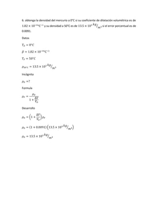 6. obtenga la densidad del mercurio a 0°C si su coeficiente de dilatación volumétrica es de
1.82 × 10−4
℃−1
y su densidad a 50°C es de 13.5 × 103 𝑘𝑔
𝑚3⁄ si el error porcentual es de
0.0091.
Datos
𝑇𝑂 = 0°𝐶
𝛽 = 1.82 × 10−4
℃−1
𝑇𝐹 = 50°𝐶
𝜌50°𝐶 = 13.5 × 103 𝑘𝑔
𝑚3⁄
Incógnita
𝜌 𝑂 =?
Formula
𝜌 𝐹 =
𝜌 𝑂
1 +
∆𝑉
𝑉𝑂
Desarrollo
𝜌 𝑂 = (1 +
∆𝑉
𝑉𝑂
) 𝜌 𝐹
𝜌 𝑂 = (1 + 0.0091)(13.5 × 103 𝑘𝑔
𝑚3⁄ )
𝜌 𝑂 = 13.5 × 103 𝑘𝑔
𝑚3⁄
 