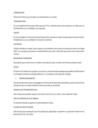 TERMOLOGIA
Parte de la física que estudia a la temperatura y el calor.
TEMPERATURA
Es una magnitud física que indica que tan frio o caliente esta una sustancia, se mide con un
termómetro y sus unidades son el grado.
CALOR
Es una energía en movimiento que fluye de los cuerpos a mayor temperatura a los de menor
temperatura y sus unidades en Joules en calorías.
CALÓRICO
Fluido invisible sin sabor, olor ni peso; es el nombre con el que se conocía el calor en el siglo
XVIII. Los cuerpos ya tenían un contenido de ese calor y fluía del que tenía más al que tenía
menos.
BENJAMIN THOMPSON
Descubrió que al barrenar un cañón se producía calor, es decir la fricción produce calor.
JOULE
El calor no lo tienen los cuerpos, sino que es una forma de energía que puede transformarse
en energía mecánica, energía eléctrica, o a cualquier otro tipo de energía.
I. ONDAS MECÁNICAS
Son perturbaciones que se propagan en forma de oscilaciones periódicas y para transmitirse
requieren de un medio material como las ondas y el sonido.
ONDAS ELECTROMAGNÉTICAS
Son ondas que pueden viajar en el vacío como la luz, el calor, y las ondas de radio.
FOCO O EMISOR DE LAS ONDAS
Es el punto donde se genera la perturbación inicial.
FUERZA DE RESTITUCIÓN
Son fuerzas que producen que las partículas separadas recuperen su posición inicial en los
particulares de una onda.
 