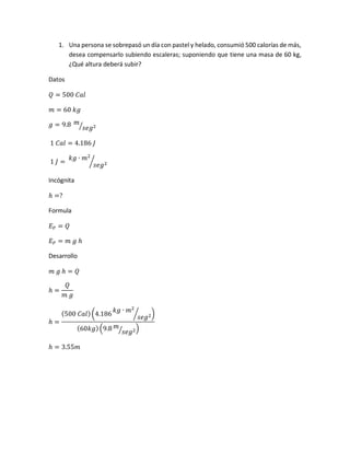 1. Una persona se sobrepasó un día con pastel y helado, consumió 500 calorías de más,
desea compensarlo subiendo escaleras; suponiendo que tiene una masa de 60 kg,
¿Qué altura deberá subir?
Datos
𝑄 = 500 𝐶𝑎𝑙
𝑚 = 60 𝑘𝑔
𝑔 = 9.8 𝑚
𝑠𝑒𝑔2⁄
1 𝐶𝑎𝑙 = 4.186 𝐽
1 𝐽 =
𝑘𝑔 ∙ 𝑚2
𝑠𝑒𝑔2⁄
Incógnita
ℎ =?
Formula
𝐸 𝑃 = 𝑄
𝐸 𝑃 = 𝑚 𝑔 ℎ
Desarrollo
𝑚 𝑔 ℎ = 𝑄
ℎ =
𝑄
𝑚 𝑔
ℎ =
(500 𝐶𝑎𝑙)(4.186
𝑘𝑔 ∙ 𝑚2
𝑠𝑒𝑔2⁄ )
(60𝑘𝑔)(9.8 𝑚
𝑠𝑒𝑔2⁄ )
ℎ = 3.55𝑚
 