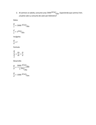 2. Al caminar un adulto, consume unas 3000 𝑘𝐶𝑎𝑙
𝑑í𝑎⁄ . Suponiendo que camina 3 km.
¿Cuánto vale su consumo de calor por kilómetro?
Datos
𝑄
𝑡
= 3000 𝑘𝐶𝑎𝑙
𝑑í𝑎⁄
𝑑
𝑡
= 3 𝑘𝑚
𝑑í𝑎⁄
Incógnita
𝑄
𝑑
=?
Formula
𝑄
𝑡
𝑑
𝑡
=
𝑄𝑡
𝑑𝑡
=
𝑄
𝑑
Desarrollo
𝑄
𝑑
=
3000 𝑘𝐶𝑎𝑙
𝑑í𝑎⁄
3 𝑘𝑚
𝑑í𝑎⁄
𝑄
𝑑
= 1000 𝑘𝐶𝑎𝑙
𝑘𝑚⁄
 