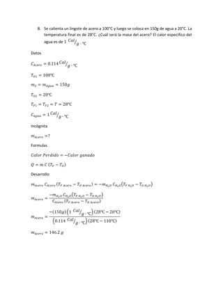 8. Se calienta un lingote de acero a 100°C y luego se coloca en 150g de agua a 20°C. La
temperatura final es de 28°C. ¿Cuál será la masa del acero? El calor especifico del
agua es de 1 𝐶𝑎𝑙
𝑔 ∙ ℃⁄
Datos
𝐶𝐴𝑐𝑒𝑟𝑜 = 0.114 𝐶𝑎𝑙
𝑔 ∙ ℃⁄
𝑇𝑂1 = 100℃
𝑚2 = 𝑚 𝐴𝑔𝑢𝑎 = 150𝑔
𝑇𝑂2 = 20℃
𝑇𝐹1 = 𝑇𝐹2 = 𝑇 = 28℃
𝐶𝐴𝑔𝑢𝑎 = 1 𝐶𝑎𝑙
𝑔 ∙ ℃⁄
Incógnita
𝑚 𝐴𝑐𝑒𝑟𝑜 =?
Formulas
𝐶𝑎𝑙𝑜𝑟 𝑃𝑒𝑟𝑑𝑖𝑑𝑜 = −𝐶𝑎𝑙𝑜𝑟 𝑔𝑎𝑛𝑎𝑑𝑜
𝑄 = 𝑚 𝐶 ( 𝑇𝐹 − 𝑇𝑂)
Desarrollo
𝑚 𝐴𝑐𝑒𝑟𝑜 𝐶𝐴𝑐𝑒𝑟𝑜 ( 𝑇𝐹 𝐴𝑐𝑒𝑟𝑜 − 𝑇 𝑂 𝐴𝑐𝑒𝑟𝑜) = −𝑚 𝐻2 𝑂 𝐶 𝐻2 𝑂(𝑇𝐹 𝐻2 𝑂 − 𝑇𝑂 𝐻2 𝑂)
𝑚 𝐴𝑐𝑒𝑟𝑜 =
−𝑚 𝐻2 𝑂 𝐶 𝐻2 𝑂(𝑇𝐹 𝐻2 𝑂 − 𝑇𝑂 𝐻2 𝑂)
𝐶𝐴𝑐𝑒𝑟𝑜 ( 𝑇𝐹 𝐴𝑐𝑒𝑟𝑜 − 𝑇𝑂 𝐴𝑐𝑒𝑟𝑜)
𝑚 𝐴𝑐𝑒𝑟𝑜 =
−(150𝑔)(1 𝐶𝑎𝑙
𝑔 ∙ ℃⁄ ) (28℃ − 20℃)
(0.114 𝐶𝑎𝑙
𝑔 ∙ ℃⁄ ) (28℃ − 110℃)
𝑚 𝐴𝑐𝑒𝑟𝑜 = 146.2 𝑔
 