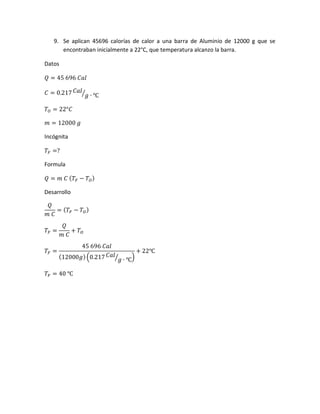 9. Se aplican 45696 calorías de calor a una barra de Aluminio de 12000 g que se
encontraban inicialmente a 22°C, que temperatura alcanzo la barra.
Datos
𝑄 = 45 696 𝐶𝑎𝑙
𝐶 = 0.217 𝐶𝑎𝑙
𝑔 ∙ ℃⁄
𝑇𝑂 = 22°𝐶
𝑚 = 12000 𝑔
Incógnita
𝑇𝐹 =?
Formula
𝑄 = 𝑚 𝐶 ( 𝑇𝐹 − 𝑇𝑂)
Desarrollo
𝑄
𝑚 𝐶
= ( 𝑇𝐹 − 𝑇 𝑂)
𝑇𝐹 =
𝑄
𝑚 𝐶
+ 𝑇 𝑂
𝑇𝐹 =
45 696 𝐶𝑎𝑙
(12000𝑔)(0.217 𝐶𝑎𝑙
𝑔 ∙ ℃⁄ )
+ 22℃
𝑇𝐹 = 40 ℃
 