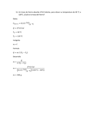 11. Un trozo de hierro absorbe 2712 Calorías, para elevar su temperatura de 40 °C a
120°C. ¿Cuál es la masa del hierro?
Datos
𝐶 𝐻𝑖𝑒𝑟𝑟𝑜 = 0.113 𝐶𝑎𝑙
𝑔 ∙ ℃⁄
𝑄 = 2712 𝐶𝑎𝑙
𝑇𝑂 = 40 ℃
𝑇𝐹 = 120 ℃
Incógnita
𝑚 =?
Formula
𝑄 = 𝑚 𝐶 ( 𝑇𝐹 − 𝑇𝑂)
Desarrollo
𝑚 =
𝑄
𝐶 ( 𝑇𝐹 − 𝑇 𝑂)
𝑚 =
2712 𝐶𝑎𝑙
(0.113 𝐶𝑎𝑙
𝑔 ∙ ℃⁄ )(120 ℃ − 40℃)
𝑚 = 300 𝑔
 