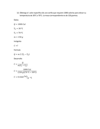 12. Obtenga el calor específico de una varilla que requiere 1000 calorías para elevar su
temperatura de 30°C a 70°C. La masa correspondiente es de 150 gramos.
Datos
𝑄 = 1000 𝐶𝑎𝑙
𝑇𝑂 = 30 ℃
𝑇𝐹 = 70 ℃
𝑚 = 150 𝑔
Incógnita
𝐶 =?
Formula
𝑄 = 𝑚 𝐶 ( 𝑇𝐹 − 𝑇𝑂)
Desarrollo
𝐶 =
𝑄
𝑚( 𝑇𝐹 − 𝑇 𝑂)
𝐶 =
1000 𝐶𝑎𝑙
(150 𝑔)(70 ℃ − 30℃)
𝐶 = 0.1666 𝐶𝑎𝑙
𝑔 ∙ ℃⁄
 