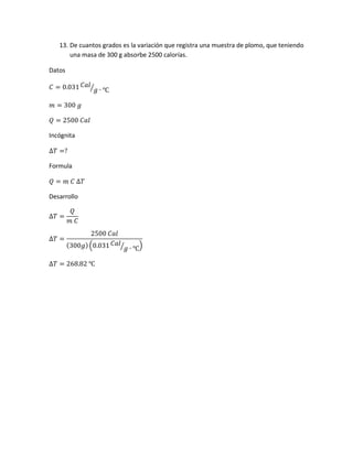 13. De cuantos grados es la variación que registra una muestra de plomo, que teniendo
una masa de 300 g absorbe 2500 calorías.
Datos
𝐶 = 0.031 𝐶𝑎𝑙
𝑔 ∙ ℃⁄
𝑚 = 300 𝑔
𝑄 = 2500 𝐶𝑎𝑙
Incógnita
∆𝑇 =?
Formula
𝑄 = 𝑚 𝐶 ∆𝑇
Desarrollo
∆𝑇 =
𝑄
𝑚 𝐶
∆𝑇 =
2500 𝐶𝑎𝑙
(300𝑔)(0.031 𝐶𝑎𝑙
𝑔 ∙ ℃⁄ )
∆𝑇 = 268.82 ℃
 