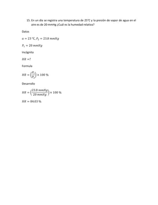 15. En un día se registra una temperatura de 25°C y la presión de vapor de agua en el
aire es de 20 mmHg ¿Cuál es la humedad relativa?
Datos
𝑎 = 23 ℃, 𝑃2 = 23.8 𝑚𝑚𝐻𝑔
𝑃1 = 20 𝑚𝑚𝐻𝑔
Incógnita
𝐻𝑅 =?
Formula
𝐻𝑅 = (
𝑃1
𝑃2
) × 100 %
Desarrollo
𝐻𝑅 = (
23.8 𝑚𝑚𝐻𝑔
20 𝑚𝑚𝐻𝑔
) × 100 %
𝐻𝑅 = 84.03 %
 