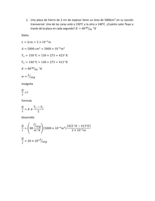 1. Una placa de hierro de 2 cm de espesor tiene un área de 5000cm2
en su sección
transversal. Una de las caras está a 150°C y la otra a 140°C. ¿Cuánto calor fluye a
través de la placa en cada segundo? 𝐾 = 80 𝑤
𝑚⁄ °𝐾
Datos
𝐿 = 2𝑐𝑚 = 2 × 10−2
𝑚
𝐴 = 5000 𝑐𝑚2
= 5000 × 10−4
𝑚2
𝑇> = 150 ℃ = 150 + 273 = 423° 𝐾
𝑇< = 140 ℃ = 140 + 273 = 413 °𝐾
𝐾 = 80 𝑤
𝑚⁄ °𝐾
𝑤 =
𝐽
𝑠𝑒𝑔⁄
Incógnita
𝑄
𝜏
=?
Formula
𝑄
𝜏
= 𝐾 𝐴
𝑇> − 𝑇<
𝐿
Desarrollo
𝑄
𝜏
= (80
𝐽
𝑠𝑒𝑔⁄
𝑚 °𝐾
) (5000 × 10−4
𝑚2)
(423 °𝐾 − 413°𝐾)
2 × 10−2 𝑚
𝑄
𝜏
= 20 × 103 𝐽
𝑠𝑒𝑔⁄
 