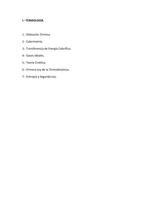 I.- TERMOLOGÍA
1.- Dilatación Térmica.
2.- Calorimetría.
3.- Transferencia de Energía Calorífica.
4.- Gases Ideales.
5.- Teoría Cinética.
6.- Primera Ley de la Termodinámica.
7.- Entropía y Segunda Ley.
 
