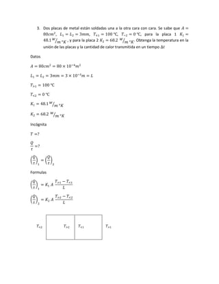 3. Dos placas de metal están soldadas una a la otra cara con cara. Se sabe que 𝐴 =
80𝑐𝑚2
, 𝐿1 = 𝐿2 = 3𝑚𝑚, 𝑇+1 = 100 ℃, 𝑇−2 = 0 ℃, para la placa 1 𝐾1 =
48.1 𝑤
𝑚 °𝐾⁄ , y para la placa 2 𝐾2 = 68.2 𝑤
𝑚 °𝐾⁄ . Obtenga la temperatura en la
unión de las placas y la cantidad de calor transmitida en un tiempo ∆𝑡
Datos
𝐴 = 80𝑐𝑚2
= 80 × 10−4
𝑚2
𝐿1 = 𝐿2 = 3𝑚𝑚 = 3 × 10−3
𝑚 = 𝐿
𝑇>1 = 100 ℃
𝑇<2 = 0 ℃
𝐾1 = 48.1 𝑤
𝑚 °𝐾⁄
𝐾2 = 68.2 𝑤
𝑚 °𝐾⁄
Incógnita
𝑇 =?
𝑄
𝜏
=?
(
𝑄
𝜏
)
1
= (
𝑄
𝜏
)
2
Formulas
(
𝑄
𝜏
)
1
= 𝐾1 𝐴
𝑇>1 − 𝑇<1
𝐿
(
𝑄
𝜏
)
2
= 𝐾2 𝐴
𝑇>2 − 𝑇<2
𝐿
𝑇<2 𝑇>2 𝑇<1 𝑇>1
 