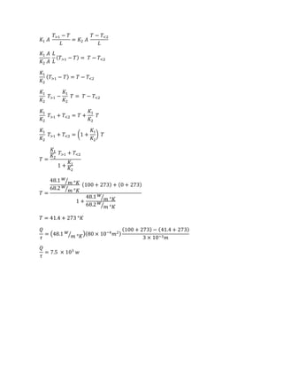 𝐾1 𝐴
𝑇>1 − 𝑇
𝐿
= 𝐾2 𝐴
𝑇 − 𝑇<2
𝐿
𝐾1 𝐴
𝐾2 𝐴
𝐿
𝐿
( 𝑇>1 − 𝑇) = 𝑇 − 𝑇<2
𝐾1
𝐾2
( 𝑇>1 − 𝑇) = 𝑇 − 𝑇<2
𝐾1
𝐾2
𝑇>1 −
𝐾1
𝐾2
𝑇 = 𝑇 − 𝑇<2
𝐾1
𝐾2
𝑇>1 + 𝑇<2 = 𝑇 +
𝐾1
𝐾2
𝑇
𝐾1
𝐾2
𝑇>1 + 𝑇<2 = (1 +
𝐾1
𝐾2
) 𝑇
𝑇 =
𝐾1
𝐾2
𝑇>1 + 𝑇<2
1 +
𝐾1
𝐾2
𝑇 =
48.1 𝑤
𝑚 °𝐾⁄
68.2 𝑤
𝑚 °𝐾⁄
(100 + 273) + (0 + 273)
1 +
48.1 𝑤
𝑚 °𝐾⁄
68.2 𝑤
𝑚 °𝐾⁄
𝑇 = 41.4 + 273 °𝐾
𝑄
𝜏
= (48.1 𝑤
𝑚 °𝐾⁄ )(80 × 10−4
𝑚2)
(100 + 273) − (41.4 + 273)
3 × 10−3 𝑚
𝑄
𝜏
= 7.5 × 103
𝑤
 