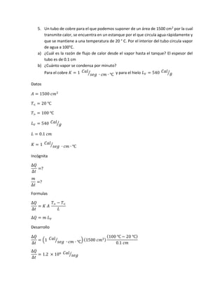 5. Un tubo de cobre para el que podemos suponer de un área de 1500 cm2
por la cual
transmite calor, se encuentra en un estanque por el que circula agua rápidamente y
que se mantiene a una temperatura de 20 ° C. Por el interior del tubo circula vapor
de agua a 100°C.
a) ¿Cuál es la razón de flujo de calor desde el vapor hasta el tanque? El espesor del
tubo es de 0.1 cm
b) ¿Cuánto vapor se condensa por minuto?
Para el cobre 𝐾 = 1 𝐶𝑎𝑙
𝑠𝑒𝑔 ∙ 𝑐𝑚 ∙ ℃⁄ y para el hielo 𝐿 𝑉 = 540 𝐶𝑎𝑙
𝑔⁄
Datos
𝐴 = 1500 𝑐𝑚2
𝑇< = 20 ℃
𝑇> = 100 ℃
𝐿 𝑉 = 540 𝐶𝑎𝑙
𝑔⁄
𝐿 = 0.1 𝑐𝑚
𝐾 = 1 𝐶𝑎𝑙
𝑠𝑒𝑔 ∙ 𝑐𝑚 ∙ ℃⁄
Incógnita
∆𝑄
∆𝑡
=?
𝑚
∆𝑡
=?
Formulas
∆𝑄
∆𝑡
= 𝐾 𝐴
𝑇> − 𝑇<
𝐿
∆𝑄 = 𝑚 𝐿 𝑉
Desarrollo
∆𝑄
∆𝑡
= (1 𝐶𝑎𝑙
𝑠𝑒𝑔 ∙ 𝑐𝑚 ∙ ℃⁄ ) (1500 𝑐𝑚2)
(100 ℃ − 20 ℃)
0.1 𝑐𝑚
∆𝑄
∆𝑡
= 1.2 × 106 𝐶𝑎𝑙
𝑠𝑒𝑔⁄
 
