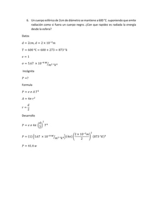 6. Un cuerpo esférico de 2cm de diámetro se mantiene a 600 °C. suponiendo que emite
radiación como si fuera un cuerpo negro. ¿Con que rapidez es radiada la energía
desde la esfera?
Datos
𝑑 = 2𝑐𝑚, 𝑑 = 2 × 10−2
𝑚
𝑇 = 600 ℃ = 600 + 273 = 873 °𝑘
𝑒 = 1
𝜎 = 5.67 × 10−8 𝑤
𝑚2 °𝑘4⁄
Incógnita
𝑃 =?
Formula
𝑃 = 𝑒 𝜎 𝐴 𝑇4
𝐴 = 4𝜋 𝑟2
𝑟 =
𝑑
2
Desarrollo
𝑃 = 𝑒 𝜎 4𝜋 (
𝑑
2
)
2
𝑇4
𝑃 = (1) (5.67 × 10−8 𝑤
𝑚2 °𝑘4⁄ ) (4𝜋)(
2 × 10−2
𝑚
2
)
2
(873 °𝐾)4
𝑃 = 41.4 𝑤
 