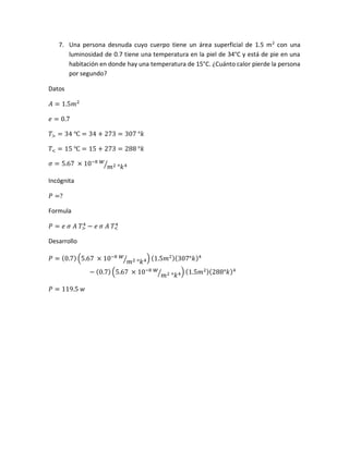7. Una persona desnuda cuyo cuerpo tiene un área superficial de 1.5 m2
con una
luminosidad de 0.7 tiene una temperatura en la piel de 34°C y está de pie en una
habitación en donde hay una temperatura de 15°C. ¿Cuánto calor pierde la persona
por segundo?
Datos
𝐴 = 1.5𝑚2
𝑒 = 0.7
𝑇> = 34 ℃ = 34 + 273 = 307 °𝑘
𝑇< = 15 ℃ = 15 + 273 = 288 °𝑘
𝜎 = 5.67 × 10−8 𝑤
𝑚2 °𝑘4⁄
Incógnita
𝑃 =?
Formula
𝑃 = 𝑒 𝜎 𝐴 𝑇>
4
− 𝑒 𝜎 𝐴 𝑇<
4
Desarrollo
𝑃 = (0.7) (5.67 × 10−8 𝑤
𝑚2 °𝑘4⁄ ) (1.5𝑚2)(307°𝑘)4
− (0.7) (5.67 × 10−8 𝑤
𝑚2 °𝑘4⁄ ) (1.5𝑚2)(288°𝑘)4
𝑃 = 119.5 𝑤
 
