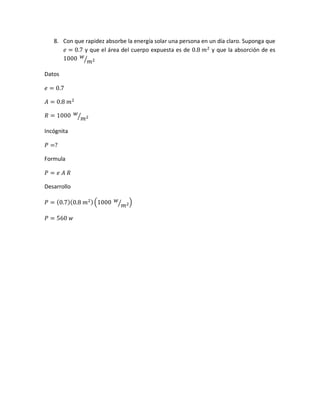 8. Con que rapidez absorbe la energía solar una persona en un día claro. Suponga que
𝑒 = 0.7 y que el área del cuerpo expuesta es de 0.8 𝑚2
y que la absorción de es
1000 𝑤
𝑚2⁄
Datos
𝑒 = 0.7
𝐴 = 0.8 𝑚2
𝑅 = 1000 𝑤
𝑚2⁄
Incógnita
𝑃 =?
Formula
𝑃 = 𝑒 𝐴 𝑅
Desarrollo
𝑃 = (0.7)(0.8 𝑚2)(1000 𝑤
𝑚2⁄ )
𝑃 = 560 𝑤
 