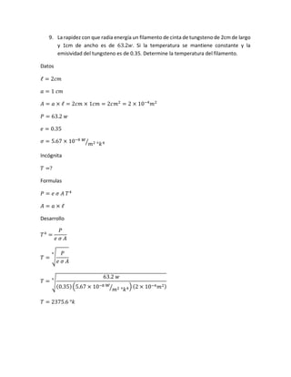 9. La rapidez con que radia energía un filamento de cinta de tungsteno de 2cm de largo
y 1cm de ancho es de 63.2𝑤. Si la temperatura se mantiene constante y la
emisividad del tungsteno es de 0.35. Determine la temperatura del filamento.
Datos
ℓ = 2𝑐𝑚
𝑎 = 1 𝑐𝑚
𝐴 = 𝑎 × ℓ = 2𝑐𝑚 × 1𝑐𝑚 = 2𝑐𝑚2
= 2 × 10−4
𝑚2
𝑃 = 63.2 𝑤
𝑒 = 0.35
𝜎 = 5.67 × 10−8 𝑤
𝑚2 °𝑘4⁄
Incógnita
𝑇 =?
Formulas
𝑃 = 𝑒 𝜎 𝐴 𝑇4
𝐴 = 𝑎 × ℓ
Desarrollo
𝑇4
=
𝑃
𝑒 𝜎 𝐴
𝑇 = √
𝑃
𝑒 𝜎 𝐴
4
𝑇 = √
63.2 𝑤
(0.35)(5.67 × 10−8 𝑤
𝑚2 °𝑘4⁄ ) (2 × 10−4 𝑚2)
4
𝑇 = 2375.6 °𝑘
 