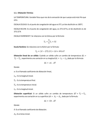 1.1.- Dilatación Térmica
LA TEMPERATURA: Variable física que nos da la sensación de que cuerpo está más frío que
otro.
ESCALA CELSIUS: Es el punto de congelación del agua es 0°C y el de ebullición es 100°C.
ESCALA KELVIN: Es el punto de congelación del agua, es 273.15°K y el de ebullición es de
373.15°K
ESCALA FAHRENHEIT: Se relaciona con la Celsius por la fórmula:
𝑇𝐹 =
9
5
𝑇𝐶 + 32
Escala Rankine: Se relaciona con la Kelvin por la fórmula:
𝑇𝑅 = ( 𝐾 − 275.15 ) ∗ 1.8 + 491.67
Dilatación lineal de un sólido: Cuándo un sólido sufre un cambio de temperatura ∆𝐿 =
𝑇𝐹 − 𝑇𝑂 , experimenta una variación en su longitud ∆𝐿 = 𝐿 𝐹 − 𝐿 𝑂 ,dada por la fórmula:
∆𝐿 = 𝛼𝐿 . 𝛥𝑇
Donde:
𝛼: Es el llamado coeficiente de dilatación lineal,
𝐿 𝑂 : Es la longitud inicial.
𝑇𝐹 : Es la temperatura final.
𝑇𝑂 : Es la temperatura inicial.
𝐿 𝐹 : Es la longitud inicial.
Dilatación superficial: Si un sólido sufre un cambio de temperatura ∆𝑇 = 𝑇𝐹 − 𝑇𝑂 ,
experimenta una variación en su superficie ∆𝐴 = 𝐴 𝐹 − 𝐴 𝑂 , dada por la fórmula:
∆𝐿 = 𝛿𝐴 . 𝛥𝑇
Dónde:
𝛿: Es el llamado coeficiente de dilatación.
𝐴 𝑂 :Es el área inicial.
 
