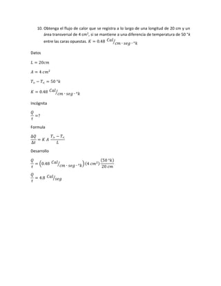 10. Obtenga el flujo de calor que se registra a lo largo de una longitud de 20 cm y un
área transversal de 4 cm2
, si se mantiene a una diferencia de temperatura de 50 °k
entre las caras opuestas. 𝐾 = 0.48 𝐶𝑎𝑙
𝑐𝑚 ∙ 𝑠𝑒𝑔 ∙ °𝑘⁄
Datos
𝐿 = 20𝑐𝑚
𝐴 = 4 𝑐𝑚2
𝑇> − 𝑇< = 50 °𝑘
𝐾 = 0.48 𝐶𝑎𝑙
𝑐𝑚 ∙ 𝑠𝑒𝑔 ∙ °𝑘⁄
Incógnita
𝑄
𝜏
=?
Formula
∆𝑄
∆𝑡
= 𝐾 𝐴
𝑇> − 𝑇<
𝐿
Desarrollo
𝑄
𝜏
= (0.48 𝐶𝑎𝑙
𝑐𝑚 ∙ 𝑠𝑒𝑔 ∙ °𝑘⁄ ) (4 𝑐𝑚2)
(50 °𝑘)
20 𝑐𝑚
𝑄
𝜏
= 4.8 𝐶𝑎𝑙
𝑠𝑒𝑔⁄
 