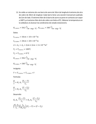 11. Se solda un extremo de una barra de acero de 10cm de longitud al extremo de otra
de cobre de 20cm de longitud. Cada barra tiene una sección transversal cuadrada
de 2cm de lado. El extremo libre de la barra de acero se pone en contacto con vapor
a 100°C y el extremo libre de la de cobre con hielo a 0°C. Obtener la temperatura en
la soldadura al alcanzar las condiciones de estado estacionario.
𝐾1 𝐴𝑐𝑒𝑟𝑜 = 50.2
𝐽
𝑚 ∙ 𝑠𝑒𝑔 ∙ ℃⁄ , 𝐾2 𝐶𝑜𝑏𝑟𝑒 = 385
𝐽
𝑚 ∙ 𝑠𝑒𝑔 ∙ ℃⁄
Datos
𝐿1 𝐴𝑐𝑒𝑟𝑜 = 10𝑐𝑚 = 10 × 10−2
𝑚
𝐿2 𝐶𝑜𝑏𝑟𝑒 = 20𝑐𝑚 = 20 × 10−2
𝑚
𝐴 = 𝐴1 = 𝐴2 = 2𝑐𝑚 × 2𝑐𝑚 = 4 × 10−4
𝑚2
𝑇1 = 𝑇>𝐴𝑐𝑒𝑟𝑜 = 100℃
𝑇2 = 𝑇<𝐶𝑜𝑏𝑟𝑒 = 0 ℃
𝐾1 𝐴𝑐𝑒𝑟𝑜 = 50.2
𝐽
𝑚 ∙ 𝑠𝑒𝑔 ∙ ℃⁄
𝐾2 𝐶𝑜𝑏𝑟𝑒 = 385
𝐽
𝑚 ∙ 𝑠𝑒𝑔 ∙ ℃⁄
Incógnita
𝑇 = 𝑇< 𝐴𝑐𝑒𝑟𝑜 = 𝑇> 𝐶𝑜𝑏𝑟𝑒 =?
Formulas
𝑄
𝜏
= 𝐾1 𝐴1
( 𝑇1 − 𝑇)
𝐿1
𝑄
𝜏
= 𝐾2 𝐴2
( 𝑇 − 𝑇2)
𝐿2
Desarrollo
𝐾1 𝐴1
( 𝑇1 − 𝑇)
𝐿1
= 𝐾2 𝐴2
( 𝑇 − 𝑇2)
𝐿2
(
𝐾1 𝐴1
𝐿1
) (
𝐿2
𝐾2 𝐴2
) ( 𝑇1 − 𝑇) = ( 𝑇 − 𝑇2)
 