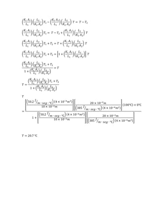 (
𝐾1 𝐴1
𝐿1
) (
𝐿2
𝐾2 𝐴2
) 𝑇1 − (
𝐾1 𝐴1
𝐿1
) (
𝐿2
𝐾2 𝐴2
) 𝑇 = 𝑇 − 𝑇2
(
𝐾1 𝐴1
𝐿1
) (
𝐿2
𝐾2 𝐴2
) 𝑇1 = 𝑇 − 𝑇2 + (
𝐾1 𝐴1
𝐿1
) (
𝐿2
𝐾2 𝐴2
) 𝑇
(
𝐾1 𝐴1
𝐿1
) (
𝐿2
𝐾2 𝐴2
) 𝑇1 + 𝑇2 = 𝑇 + (
𝐾1 𝐴1
𝐿1
) (
𝐿2
𝐾2 𝐴2
) 𝑇
(
𝐾1 𝐴1
𝐿1
) (
𝐿2
𝐾2 𝐴2
) 𝑇1 + 𝑇2 = [1 + (
𝐾1 𝐴1
𝐿1
) (
𝐿2
𝐾2 𝐴2
)] 𝑇
(
𝐾1 𝐴1
𝐿1
) (
𝐿2
𝐾2 𝐴2
) 𝑇1 + 𝑇2
1 + (
𝐾1 𝐴1
𝐿1
) (
𝐿2
𝐾2 𝐴2
)
= 𝑇
𝑇 =
(
𝐾1 𝐴1
𝐿1
) (
𝐿2
𝐾2 𝐴2
) 𝑇1 + 𝑇2
1 + (
𝐾1 𝐴1
𝐿1
) (
𝐿2
𝐾2 𝐴2
)
𝑇
=
[
(50.2
𝐽
𝑚 ∙ 𝑠𝑒𝑔 ∙ ℃⁄ ) (4 × 10−4
𝑚2)
10 × 10−2 𝑚
] [
20 × 10−2
𝑚
(385
𝐽
𝑚 ∙ 𝑠𝑒𝑔 ∙ ℃⁄ ) (4 × 10−4 𝑚2)
] (100℃) + 0℃
1 + [
(50.2
𝐽
𝑚 ∙ 𝑠𝑒𝑔 ∙ ℃⁄ ) (4 × 10−4 𝑚2)
10 × 10−2 𝑚
] [
20 × 10−2 𝑚
(385
𝐽
𝑚 ∙ 𝑠𝑒𝑔 ∙ ℃⁄ ) (4 × 10−4 𝑚2)
]
𝑇 = 20.7 ℃
 