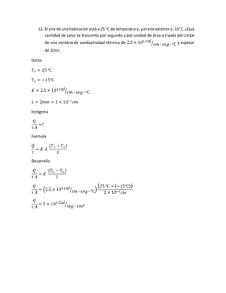 12. El aire de una habitación está a 25 °C de temperatura, y el aire exterior a -15°C. ¿Qué
cantidad de calor se transmite por segundo y por unidad de área a través del cristal
de una ventana de conductividad térmica de 2.5 × 103 𝑐𝑎𝑙
𝑐𝑚 ∙ 𝑠𝑒𝑔 ∙ ℃⁄ y espesor
de 2mm.
Datos
𝑇> = 25 ℃
𝑇< = −15℃
𝐾 = 2.5 × 103 𝑐𝑎𝑙
𝑐𝑚 ∙ 𝑠𝑒𝑔 ∙ ℃⁄
𝐿 = 2𝑚𝑚 = 2 × 10−1
𝑐𝑚
Incógnita
𝑄
𝜏 𝐴
=?
Formula
𝑄
𝜏
= 𝐾 𝐴
( 𝑇> − 𝑇<)
𝐿
Desarrollo
𝑄
𝜏 𝐴
= 𝐾
( 𝑇> − 𝑇<)
𝐿
𝑄
𝜏 𝐴
= (2.5 × 103 𝑐𝑎𝑙
𝑐𝑚 ∙ 𝑠𝑒𝑔 ∙ ℃⁄ )
(25 ℃ − (−15℃))
2 × 10−1 𝑐𝑚
𝑄
𝜏 𝐴
= 5 × 105 𝐶𝑎𝑙
𝑠𝑒𝑔 ∙ 𝑐𝑚2⁄
 