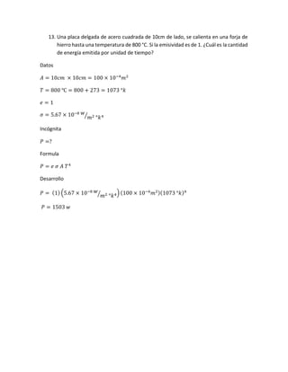 13. Una placa delgada de acero cuadrada de 10cm de lado, se calienta en una forja de
hierro hasta una temperatura de 800 °C. Si la emisividad es de 1. ¿Cuál es la cantidad
de energía emitida por unidad de tiempo?
Datos
𝐴 = 10𝑐𝑚 × 10𝑐𝑚 = 100 × 10−4
𝑚2
𝑇 = 800 ℃ = 800 + 273 = 1073 °𝑘
𝑒 = 1
𝜎 = 5.67 × 10−8 𝑤
𝑚2 °𝑘4⁄
Incógnita
𝑃 =?
Formula
𝑃 = 𝑒 𝜎 𝐴 𝑇4
Desarrollo
𝑃 = (1) (5.67 × 10−8 𝑤
𝑚2 °𝑘4⁄ ) (100 × 10−4
𝑚2)(1073 °𝑘)4
𝑃 = 1503 𝑤
 