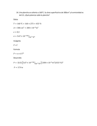 14. Una plancha se calienta a 160°C. Su área superficial es de 300cm2
y la emisividad es
de 0.3. ¿Qué potencia radia la plancha?
Datos
𝑇 = 160 ℃ = 160 + 273 = 433 °𝑘
𝐴 = 300 𝑐𝑚2
= 300 × 10−4
𝑚2
𝑒 = 0.3
𝜎 = 5.67 × 10−8 𝑤
𝑚2 °𝑘4⁄
Incógnita
𝑃 =?
Formula
𝑃 = 𝑒 𝜎 𝐴 𝑇4
Desarrollo
𝑃 = (0.3) (5.67 × 10−8 𝑤
𝑚2 °𝑘4⁄ ) (300 × 10−4
𝑚2)(433 °𝑘)4
𝑃 = 17.9 𝑤
 