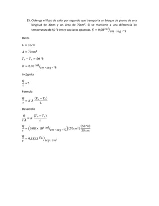 15. Obtenga el flujo de calor por segundo que transporta un bloque de plomo de una
longitud de 30cm y un área de 70cm2
. Si se mantiene a una diferencia de
temperatura de 50 °k entre sus caras opuestas. 𝐾 = 0.08 𝑐𝑎𝑙
𝑐𝑚 ∙ 𝑠𝑒𝑔 ∙ °𝑘⁄
Datos
𝐿 = 30𝑐𝑚
𝐴 = 70𝑐𝑚2
𝑇> − 𝑇< = 50 °𝑘
𝐾 = 0.08 𝑐𝑎𝑙
𝑐𝑚 ∙ 𝑠𝑒𝑔 ∙ °𝑘⁄
Incógnita
𝑄
𝜏
=?
Formula
𝑄
𝜏
= 𝐾 𝐴
( 𝑇> − 𝑇<)
𝐿
Desarrollo
𝑄
𝜏 𝐴
= 𝐾
( 𝑇> − 𝑇<)
𝐿
𝑄
𝜏
= (0.08 × 103 𝑐𝑎𝑙
𝑐𝑚 ∙ 𝑠𝑒𝑔 ∙ ℃⁄ ) (70𝑐𝑚2)
(50 °𝑘)
30 𝑐𝑚
𝑄
𝜏
= 9,333.3 𝐶𝑎𝑙
𝑠𝑒𝑔 ∙ 𝑐𝑚2⁄
 