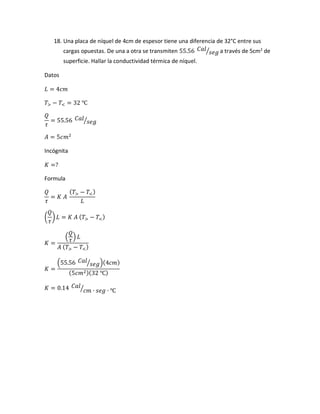 18. Una placa de níquel de 4cm de espesor tiene una diferencia de 32°C entre sus
cargas opuestas. De una a otra se transmiten 55.56 𝐶𝑎𝑙
𝑠𝑒𝑔⁄ a través de 5cm2
de
superficie. Hallar la conductividad térmica de níquel.
Datos
𝐿 = 4𝑐𝑚
𝑇> − 𝑇< = 32 ℃
𝑄
𝜏
= 55.56 𝐶𝑎𝑙
𝑠𝑒𝑔⁄
𝐴 = 5𝑐𝑚2
Incógnita
𝐾 =?
Formula
𝑄
𝜏
= 𝐾 𝐴
( 𝑇> − 𝑇<)
𝐿
(
𝑄
𝜏
) 𝐿 = 𝐾 𝐴 ( 𝑇> − 𝑇<)
𝐾 =
(
𝑄
𝜏
) 𝐿
𝐴 ( 𝑇> − 𝑇<)
𝐾 =
(55.56 𝐶𝑎𝑙
𝑠𝑒𝑔⁄ )(4𝑐𝑚)
(5𝑐𝑚2)(32 ℃)
𝐾 = 0.14 𝐶𝑎𝑙
𝑐𝑚 ∙ 𝑠𝑒𝑔 ∙ ℃⁄
 