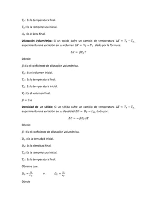𝑇𝐹 : Es la temperatura final.
𝑇𝑂: Es la temperatura inicial.
𝐴 𝐹 :Es el área final.
Dilatación volumétrica: Si un sólido sufre un cambio de temperatura ∆𝑇 = 𝑇𝐹 − 𝑇𝑂 ,
experimenta una variación en su volumen ∆𝑉 = 𝑉𝐹 − 𝑉𝑂 , dado por la fórmula:
∆𝑉 = 𝛽𝑉𝑂 𝑇
Dónde:
𝛽: Es el coeficiente de dilatación volumétrica.
𝑉𝑂 : Es el volumen inicial.
𝑇𝐹 : Es la temperatura final.
𝑇𝑂 : Es la temperatura inicial.
𝑉𝐹: Es el volumen final.
𝛽 = 3 𝛼
Densidad de un sólido: Si un sólido sufre un cambio de temperatura ∆𝑇 = 𝑇𝐹 − 𝑇𝑂 ,
experimenta una variación en su densidad ∆𝐷 = 𝐷 𝐹 − 𝐷 𝑂 , dada por:
∆𝐷 = − 𝛽𝐷 𝐹 𝛥𝑇
Dónde:
𝛽 ∶ Es el coeficiente de dilatación volumétrica.
𝐷 𝑂 : Es la densidad inicial.
𝐷 𝐹: Es la densidad final.
𝑇𝑂: Es la temperatura inicial.
𝑇𝐹 : Es la temperatura final.
Observe que:
𝐷 𝑂 =
𝑚
𝑉 𝑂
y 𝐷 𝐹 =
𝑚
𝑉 𝐹
Dónde
 