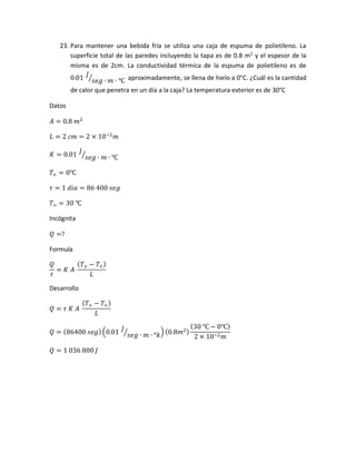 23. Para mantener una bebida fría se utiliza una caja de espuma de polietileno. La
superficie total de las paredes incluyendo la tapa es de 0.8 m2
y el espesor de la
misma es de 2cm. La conductividad térmica de la espuma de polietileno es de
0.01
𝐽
𝑠𝑒𝑔 ∙ 𝑚 ∙ ℃⁄ aproximadamente, se llena de hielo a 0°C. ¿Cuál es la cantidad
de calor que penetra en un día a la caja? La temperatura exterior es de 30°C
Datos
𝐴 = 0.8 𝑚2
𝐿 = 2 𝑐𝑚 = 2 × 10−2
𝑚
𝐾 = 0.01
𝐽
𝑠𝑒𝑔 ∙ 𝑚 ∙ ℃⁄
𝑇< = 0℃
𝜏 = 1 𝑑𝑖𝑎 = 86 400 𝑠𝑒𝑔
𝑇> = 30 ℃
Incógnita
𝑄 =?
Formula
𝑄
𝜏
= 𝐾 𝐴
( 𝑇> − 𝑇<)
𝐿
Desarrollo
𝑄 = 𝜏 𝐾 𝐴
( 𝑇> − 𝑇<)
𝐿
𝑄 = (86400 𝑠𝑒𝑔)(0.01
𝐽
𝑠𝑒𝑔 ∙ 𝑚 ∙ °𝑘⁄ ) (0.8𝑚2)
(30 ℃ − 0℃)
2 × 10−2 𝑚
𝑄 = 1 036 800 𝐽
 