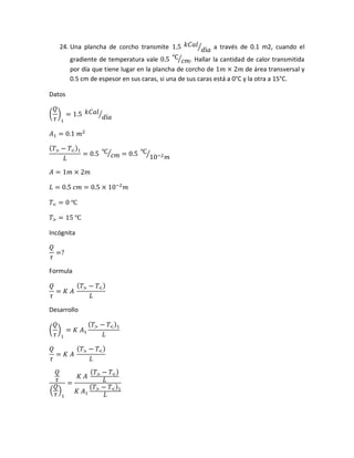 24. Una plancha de corcho transmite 1.5 𝑘𝐶𝑎𝑙
𝑑í𝑎⁄ a través de 0.1 m2, cuando el
gradiente de temperatura vale 0.5 ℃
𝑐𝑚⁄ . Hallar la cantidad de calor transmitida
por día que tiene lugar en la plancha de corcho de 1𝑚 × 2𝑚 de área transversal y
0.5 cm de espesor en sus caras, si una de sus caras está a 0°C y la otra a 15°C.
Datos
(
𝑄
𝜏
)
1
= 1.5 𝑘𝐶𝑎𝑙
𝑑í𝑎⁄
𝐴1 = 0.1 𝑚2
( 𝑇> − 𝑇<)1
𝐿
= 0.5 ℃
𝑐𝑚⁄ = 0.5 ℃
10−2 𝑚⁄
𝐴 = 1𝑚 × 2𝑚
𝐿 = 0.5 𝑐𝑚 = 0.5 × 10−2
𝑚
𝑇< = 0 ℃
𝑇> = 15 ℃
Incógnita
𝑄
𝜏
=?
Formula
𝑄
𝜏
= 𝐾 𝐴
( 𝑇> − 𝑇<)
𝐿
Desarrollo
(
𝑄
𝜏
)
1
= 𝐾 𝐴1
( 𝑇> − 𝑇<)1
𝐿
𝑄
𝜏
= 𝐾 𝐴
( 𝑇> − 𝑇<)
𝐿
𝑄
𝜏
(
𝑄
𝜏
)
1
=
𝐾 𝐴
( 𝑇> − 𝑇<)
𝐿
𝐾 𝐴1
( 𝑇> − 𝑇<)1
𝐿
 