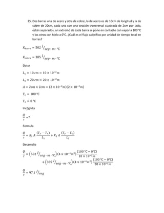 25. Dos barras una de acero y otra de cobre, la de acero es de 10cm de longitud y la de
cobre de 20cm, cada una con una sección transversal cuadrada de 2cm por lado,
están separados, un extremo de cada barra se pone en contacto con vapor a 100 °C
y los otros con hielo a 0°C. ¿Cuál es el flujo calorífico por unidad de tiempo total en
barras?
𝐾𝐴𝑐𝑒𝑟𝑜 = 502
𝐽
𝑠𝑒𝑔 ∙ 𝑚 ∙ ℃⁄
𝐾𝑐𝑜𝑏𝑟𝑒 = 385
𝐽
𝑠𝑒𝑔 ∙ 𝑚 ∙ ℃⁄
Datos
𝐿1 = 10 𝑐𝑚 = 10 × 10−2
𝑚
𝐿2 = 20 𝑐𝑚 = 20 × 10−2
𝑚
𝐴 = 2𝑐𝑚 × 2𝑐𝑚 = (2 × 10−2
𝑚)(2 × 10−2
𝑚)
𝑇> = 100 ℃
𝑇< = 0 ℃
Incógnita
𝑄
𝜏
=?
Formula
𝑄
𝜏
= 𝐾1 𝐴
( 𝑇> − 𝑇<)
𝐿1
+ 𝐾2 𝐴
( 𝑇> − 𝑇<)
𝐿2
Desarrollo
𝑄
𝜏
= (502
𝐽
𝑠𝑒𝑔 ∙ 𝑚 ∙ ℃⁄ ) (4 × 10−4
𝑚2)
(100 ℃ − 0℃)
10 × 10−2 𝑚
+ (385
𝐽
𝑠𝑒𝑔 ∙ 𝑚 ∙ ℃⁄ ) (4 × 10−4
𝑚2)
(100 ℃ − 0℃)
20 × 10−2 𝑚
𝑄
𝜏
= 97.1
𝐽
𝑠𝑒𝑔⁄
 