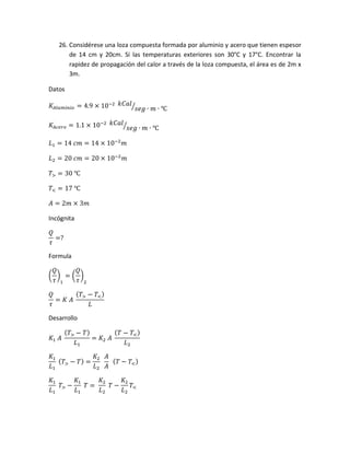 26. Considérese una loza compuesta formada por aluminio y acero que tienen espesor
de 14 cm y 20cm. Si las temperaturas exteriores son 30°C y 17°C. Encontrar la
rapidez de propagación del calor a través de la loza compuesta, el área es de 2m x
3m.
Datos
𝐾𝐴𝑙𝑢𝑚𝑖𝑛𝑖𝑜 = 4.9 × 10−2 𝑘𝐶𝑎𝑙
𝑠𝑒𝑔 ∙ 𝑚 ∙ ℃⁄
𝐾𝐴𝑐𝑒𝑟𝑜 = 1.1 × 10−2 𝑘𝐶𝑎𝑙
𝑠𝑒𝑔 ∙ 𝑚 ∙ ℃⁄
𝐿1 = 14 𝑐𝑚 = 14 × 10−2
𝑚
𝐿2 = 20 𝑐𝑚 = 20 × 10−2
𝑚
𝑇> = 30 ℃
𝑇< = 17 ℃
𝐴 = 2𝑚 × 3𝑚
Incógnita
𝑄
𝜏
=?
Formula
(
𝑄
𝜏
)
1
= (
𝑄
𝜏
)
2
𝑄
𝜏
= 𝐾 𝐴
( 𝑇> − 𝑇<)
𝐿
Desarrollo
𝐾1 𝐴
( 𝑇> − 𝑇)
𝐿1
= 𝐾2 𝐴
( 𝑇 − 𝑇<)
𝐿2
𝐾1
𝐿1
( 𝑇> − 𝑇) =
𝐾2
𝐿2
𝐴
𝐴
( 𝑇 − 𝑇<)
𝐾1
𝐿1
𝑇> −
𝐾1
𝐿1
𝑇 =
𝐾2
𝐿2
𝑇 −
𝐾2
𝐿2
𝑇<
 