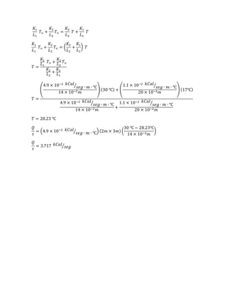 𝐾1
𝐿1
𝑇> +
𝐾2
𝐿2
𝑇< =
𝐾2
𝐿2
𝑇 +
𝐾1
𝐿1
𝑇
𝐾1
𝐿1
𝑇> +
𝐾2
𝐿2
𝑇< = (
𝐾2
𝐿2
+
𝐾1
𝐿1
) 𝑇
𝑇 =
𝐾1
𝐿1
𝑇> +
𝐾2
𝐿2
𝑇<
𝐾2
𝐿2
+
𝐾1
𝐿1
𝑇 =
(
4.9 × 10−2 𝑘𝐶𝑎𝑙
𝑠𝑒𝑔 ∙ 𝑚 ∙ ℃⁄
14 × 10−2 𝑚
) (30 ℃) + (
1.1 × 10−2 𝑘𝐶𝑎𝑙
𝑠𝑒𝑔 ∙ 𝑚 ∙ ℃⁄
20 × 10−2 𝑚
) (17℃)
4.9 × 10−2 𝑘𝐶𝑎𝑙
𝑠𝑒𝑔 ∙ 𝑚 ∙ ℃⁄
14 × 10−2 𝑚
+
1.1 × 10−2 𝑘𝐶𝑎𝑙
𝑠𝑒𝑔 ∙ 𝑚 ∙ ℃⁄
20 × 10−2 𝑚
𝑇 = 28.23 ℃
𝑄
𝜏
= (4.9 × 10−2 𝑘𝐶𝑎𝑙
𝑠𝑒𝑔 ∙ 𝑚 ∙ ℃⁄ ) (2𝑚 × 3𝑚) (
30 ℃ − 28.23℃
14 × 10−2 𝑚
)
𝑄
𝜏
= 3.717 𝑘𝐶𝑎𝑙
𝑠𝑒𝑔⁄
 