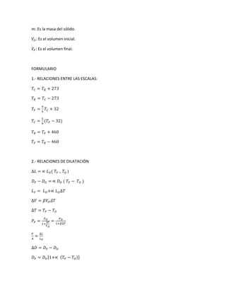 𝑚: Es la masa del sólido.
𝑉𝑂: Es el volumen inicial.
𝑉𝐹: Es el volumen final.
FORMULARIO
1.- RELACIONES ENTRE LAS ESCALAS:
𝑇𝐶 = 𝑇 𝐾 + 273
𝑇 𝐾 = 𝑇𝐶 − 273
𝑇𝐹 =
9
5
𝑇𝐶 + 32
𝑇𝐶 =
5
9
(𝑇𝐹 − 32)
𝑇𝑅 = 𝑇𝐹 + 460
𝑇𝐹 = 𝑇𝑅 − 460
2.- RELACIONES DE DILATACIÓN
∆𝐿 = ∝ 𝐿 𝑂( 𝑇𝐹 − 𝑇𝑂 )
𝐷 𝐹 − 𝐷 𝑂 = ∝ 𝐷 𝑂 ( 𝑇𝐹 − 𝑇𝑂 )
𝐿 𝐹 = 𝐿 𝑂+∝ 𝐿 𝑂∆𝑇
∆𝑉 = 𝛽𝑉𝑂 𝛥𝑇
∆𝑇 = 𝑇𝐹 − 𝑇𝑂
𝑃𝐹 =
𝑃 𝑂
1+
∆𝑉
𝑉 𝑂
=
𝑃 𝑂
1+𝛽∆𝑇
𝐹
𝐴
=
∆𝐿
𝐿 𝑂
∆𝐷 = 𝐷 𝐹 − 𝐷 𝑂
𝐷 𝐹 = 𝐷 𝑂[1+∝ ( 𝑇𝐹 − 𝑇𝑂)]
 