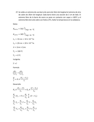 27. Se solda un extremo de una barra de acero de 10cm de longitud al extremo de otra
de cobre de 20cm de longitud. Cada barra tiene una sección de 2 cm de lado. El
extremo libre de la barra de acero se pone en contacto con vapor a 100°C y el
extremo libre de la de cobre con hielo a 0°C, hallar la temperatura en la soldadura.
Datos
𝐾𝐴𝑐𝑒𝑟𝑜 = 502
𝐽
𝑠𝑒𝑔 ∙ 𝑚 ∙ ℃⁄
𝐾𝑐𝑜𝑏𝑟𝑒 = 385
𝐽
𝑠𝑒𝑔 ∙ 𝑚 ∙ ℃⁄
𝐿1 = 10 𝑐𝑚 = 10 × 10−2
𝑚
𝐿2 = 20 𝑐𝑚 = 20 × 10−2
𝑚
𝐴 = 2𝑐𝑚 × 2𝑐𝑚
𝑇> = 100 ℃
𝑇< = 0 ℃
Incógnita
𝑇 =?
Formula
(
𝑄
𝜏
)
1
= (
𝑄
𝜏
)
2
𝑄
𝜏
= 𝐾 𝐴
( 𝑇> − 𝑇<)
𝐿
Desarrollo
𝐾1 𝐴
( 𝑇> − 𝑇)
𝐿1
= 𝐾2 𝐴
( 𝑇 − 𝑇<)
𝐿2
𝐾1
𝐿1
( 𝑇> − 𝑇) =
𝐾2
𝐿2
𝐴
𝐴
( 𝑇 − 𝑇<)
𝐾1
𝐿1
𝑇> −
𝐾1
𝐿1
𝑇 =
𝐾2
𝐿2
𝑇 −
𝐾2
𝐿2
𝑇<
𝐾1
𝐿1
𝑇> +
𝐾2
𝐿2
𝑇< =
𝐾2
𝐿2
𝑇 +
𝐾1
𝐿1
𝑇
 