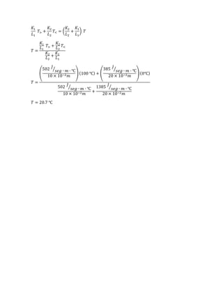 𝐾1
𝐿1
𝑇> +
𝐾2
𝐿2
𝑇< = (
𝐾2
𝐿2
+
𝐾1
𝐿1
) 𝑇
𝑇 =
𝐾1
𝐿1
𝑇> +
𝐾2
𝐿2
𝑇<
𝐾2
𝐿2
+
𝐾1
𝐿1
𝑇 =
(
502
𝐽
𝑠𝑒𝑔 ∙ 𝑚 ∙ ℃⁄
10 × 10−2 𝑚
) (100 ℃) + (
385
𝐽
𝑠𝑒𝑔 ∙ 𝑚 ∙ ℃⁄
20 × 10−2 𝑚
) (0℃)
502
𝐽
𝑠𝑒𝑔 ∙ 𝑚 ∙ ℃⁄
10 × 10−2 𝑚
+
1385
𝐽
𝑠𝑒𝑔 ∙ 𝑚 ∙ ℃⁄
20 × 10−2 𝑚
𝑇 = 20.7 ℃
 