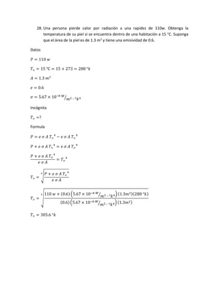 28. Una persona pierde calor por radiación a una rapidez de 110w. Obtenga la
temperatura de su piel si se encuentra dentro de una habitación a 15 °C. Suponga
que el área de la piel es de 1.3 m2
y tiene una emisividad de 0.6.
Datos
𝑃 = 110 𝑤
𝑇< = 15 ℃ = 15 + 273 = 288 °𝑘
𝐴 = 1.3 𝑚2
𝑒 = 0.6
𝜎 = 5.67 × 10−8 𝑤
𝑚2 ∙ °𝑘4⁄
Incógnita
𝑇> =?
Formula
𝑃 = 𝑒 𝜎 𝐴 𝑇>
4
− 𝑒 𝜎 𝐴 𝑇<
4
𝑃 + 𝑒 𝜎 𝐴 𝑇<
4
= 𝑒 𝜎 𝐴 𝑇>
4
𝑃 + 𝑒 𝜎 𝐴 𝑇<
4
𝑒 𝜎 𝐴
= 𝑇>
4
𝑇> = √
𝑃 + 𝑒 𝜎 𝐴 𝑇<
4
𝑒 𝜎 𝐴
4
𝑇> = √
110 𝑤 + (0.6) (5.67 × 10−8 𝑤
𝑚2 ∙ °𝑘4⁄ )(1.3𝑚2)(288 °𝑘)
(0.6)(5.67 × 10−8 𝑤
𝑚2 ∙ °𝑘4⁄ ) (1.3𝑚2)
4
𝑇> = 305.6 °𝑘
 