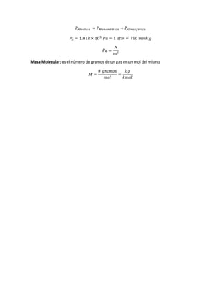 𝑃𝐴𝑏𝑠𝑜𝑙𝑢𝑡𝑎 = 𝑃 𝑀𝑎𝑛𝑜𝑚é𝑡𝑟𝑖𝑐𝑎 + 𝑃𝐴𝑡𝑚𝑜𝑠𝑓é𝑟𝑖𝑐𝑎
𝑃𝐴 = 1.013 × 105
𝑃𝑎 = 1 𝑎𝑡𝑚 = 760 𝑚𝑚𝐻𝑔
𝑃𝑎 =
𝑁
𝑚2
Masa Molecular: es el número de gramos de un gas en un mol del mismo
𝑀 =
# 𝑔𝑟𝑎𝑚𝑜𝑠
𝑚𝑜𝑙
=
𝑘𝑔
𝑘𝑚𝑜𝑙
 