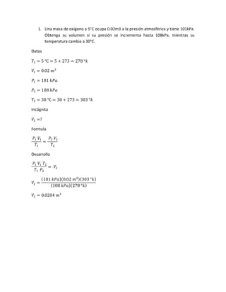 1. Una masa de oxígeno a 5°C ocupa 0.02m3 a la presión atmosférica y tiene 101kPa.
Obtenga su volumen si su presión se incrementa hasta 108kPa, mientras su
temperatura cambia a 30°C.
Datos
𝑇1 = 5 ℃ = 5 + 273 = 278 °𝑘
𝑉1 = 0.02 𝑚3
𝑃1 = 101 𝑘𝑃𝑎
𝑃2 = 108 𝑘𝑃𝑎
𝑇2 = 30 ℃ = 30 + 273 = 303 °𝑘
Incógnita
𝑉2 =?
Formula
𝑃1 𝑉1
𝑇1
=
𝑃2 𝑉2
𝑇2
Desarrollo
𝑃1 𝑉1 𝑇2
𝑇1 𝑃2
= 𝑉2
𝑉2 =
(101 𝑘𝑃𝑎)(0.02 𝑚3)(303 °𝑘)
(108 𝑘𝑃𝑎)(278 °𝑘)
𝑉2 = 0.0204 𝑚3
 