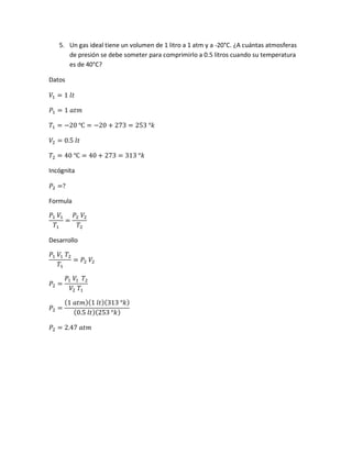 5. Un gas ideal tiene un volumen de 1 litro a 1 atm y a -20°C. ¿A cuántas atmosferas
de presión se debe someter para comprimirlo a 0.5 litros cuando su temperatura
es de 40°C?
Datos
𝑉1 = 1 𝑙𝑡
𝑃1 = 1 𝑎𝑡𝑚
𝑇1 = −20 ℃ = −20 + 273 = 253 °𝑘
𝑉2 = 0.5 𝑙𝑡
𝑇2 = 40 ℃ = 40 + 273 = 313 °𝑘
Incógnita
𝑃2 =?
Formula
𝑃1 𝑉1
𝑇1
=
𝑃2 𝑉2
𝑇2
Desarrollo
𝑃1 𝑉1 𝑇2
𝑇1
= 𝑃2 𝑉2
𝑃2 =
𝑃1 𝑉1 𝑇2
𝑉2 𝑇1
𝑃2 =
(1 𝑎𝑡𝑚)(1 𝑙𝑡)(313 °𝑘)
(0.5 𝑙𝑡)(253 °𝑘)
𝑃2 = 2.47 𝑎𝑡𝑚
 