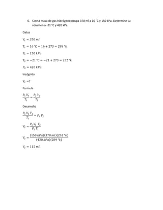 6. Cierta masa de gas hidrógeno ocupa 370 ml a 16 °C y 150 kPa. Determine su
volumen a -21 °C y 420 kPa.
Datos
𝑉1 = 370 𝑚𝑙
𝑇1 = 16 ℃ = 16 + 273 = 289 °𝑘
𝑃1 = 150 𝑘𝑃𝑎
𝑇2 = −21 ℃ = −21 + 273 = 252 °𝑘
𝑃2 = 420 𝑘𝑃𝑎
Incógnita
𝑉2 =?
Formula
𝑃1 𝑉1
𝑇1
=
𝑃2 𝑉2
𝑇2
Desarrollo
𝑃1 𝑉1 𝑇2
𝑇1
= 𝑃2 𝑉2
𝑉2 =
𝑃1 𝑉1 𝑇2
𝑃2 𝑇1
𝑉2 =
(150 𝑘𝑃𝑎)(370 𝑚𝑙)(252 °𝑘)
(420 𝑘𝑃𝑎)(289 °𝑘)
𝑉2 = 115 𝑚𝑙
 