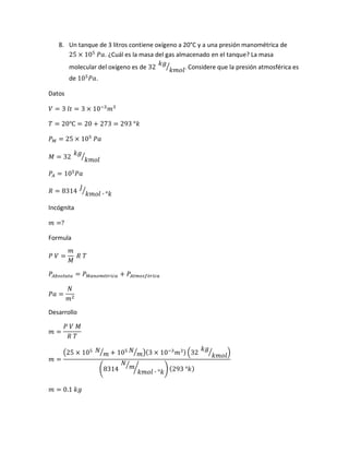 8. Un tanque de 3 litros contiene oxígeno a 20°C y a una presión manométrica de
25 × 105
𝑃𝑎. ¿Cuál es la masa del gas almacenado en el tanque? La masa
molecular del oxígeno es de 32
𝑘𝑔
𝑘𝑚𝑜𝑙
⁄ . Considere que la presión atmosférica es
de 105
𝑃𝑎.
Datos
𝑉 = 3 𝑙𝑡 = 3 × 10−3
𝑚3
𝑇 = 20℃ = 20 + 273 = 293 °𝑘
𝑃 𝑀 = 25 × 105
𝑃𝑎
𝑀 = 32
𝑘𝑔
𝑘𝑚𝑜𝑙
⁄
𝑃𝐴 = 105
𝑃𝑎
𝑅 = 8314
𝐽
𝑘𝑚𝑜𝑙 ∙ °𝑘
⁄
Incógnita
𝑚 =?
Formula
𝑃 𝑉 =
𝑚
𝑀
𝑅 𝑇
𝑃𝐴𝑏𝑠𝑜𝑙𝑢𝑡𝑎 = 𝑃 𝑀𝑎𝑛𝑜𝑚é𝑡𝑟𝑖𝑐𝑎 + 𝑃𝐴𝑡𝑚𝑜𝑠𝑓é𝑟𝑖𝑐𝑎
𝑃𝑎 =
𝑁
𝑚2
Desarrollo
𝑚 =
𝑃 𝑉 𝑀
𝑅 𝑇
𝑚 =
(25 × 105 𝑁
𝑚⁄ + 105 𝑁
𝑚⁄ )(3 × 10−3
𝑚3) (32
𝑘𝑔
𝑘𝑚𝑜𝑙
⁄ )
(8314
𝑁
𝑚⁄
𝑘𝑚𝑜𝑙 ∙ °𝑘
⁄ ) (293 °𝑘)
𝑚 = 0.1 𝑘𝑔
 