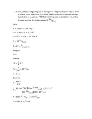 10. Una gotita de nitrógeno líquido de 2 miligramos está presente en un tubo de 30 ml
al sellarse a muy baja temperatura. ¿Cuál será la presión del nitrógeno en el tubo
cuando éste se encuentre a 20°C? Exprese la respuesta en atmosferas y considere
la masa molecular del nitrógeno es de 28
𝑘𝑔
𝑘𝑚𝑜𝑙
⁄
Datos.
𝑚 = 2 𝑚𝑔 = 2 × 10−6
𝑘𝑔
𝑉 = 30 𝑚𝑙 = 30 × 10−6
𝑚3
𝑇 = 20°𝐶 = 20 + 273 = 293 °𝑘
𝑀 = 28
𝑘𝑔
𝑘𝑚𝑜𝑙
⁄
𝑅 = 8314
𝐽
𝑘𝑚𝑜𝑙 ∙ °𝑘
⁄
Incógnita
𝑃 =?
Formula
𝑃 𝑉 =
𝑚
𝑀
𝑅 𝑇
𝑃𝑎 =
𝑁
𝑚2
= 10−5
𝑎𝑡𝑚
𝐽 = 𝑁 ∙ 𝑚
Desarrollo
𝑃 =
𝑚 𝑅 𝑇
𝑀 𝑉
𝑃 =
(2 × 10−6
𝑘𝑔)(8314 𝑁 ∙ 𝑚
𝑘𝑚𝑜𝑙 ∙ °𝑘⁄ )(293 °𝑘)
(28
𝑘𝑔
𝑘𝑚𝑜𝑙
⁄ ) (30 × 10−6 𝑚3)
𝑃 = 5800 𝑁 ∙ 𝑚
𝑚3⁄ = 5800 𝑁
𝑚2⁄
𝑃 = 5800 × 10−5
𝑎𝑡𝑚
 