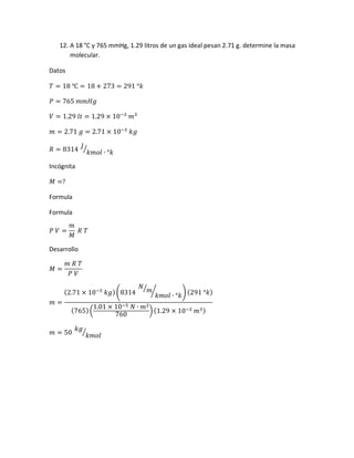 12. A 18 °C y 765 mmHg, 1.29 litros de un gas ideal pesan 2.71 g. determine la masa
molecular.
Datos
𝑇 = 18 ℃ = 18 + 273 = 291 °𝑘
𝑃 = 765 𝑚𝑚𝐻𝑔
𝑉 = 1.29 𝑙𝑡 = 1.29 × 10−3
𝑚3
𝑚 = 2.71 𝑔 = 2.71 × 10−3
𝑘𝑔
𝑅 = 8314
𝐽
𝑘𝑚𝑜𝑙 ∙ °𝑘
⁄
Incógnita
𝑀 =?
Formula
Formula
𝑃 𝑉 =
𝑚
𝑀
𝑅 𝑇
Desarrollo
𝑀 =
𝑚 𝑅 𝑇
𝑃 𝑉
𝑚 =
(2.71 × 10−3
𝑘𝑔)(8314
𝑁
𝑚⁄
𝑘𝑚𝑜𝑙 ∙ °𝑘
⁄ ) (291 °𝑘)
(765)(
1.01 × 10−5 𝑁 ∙ 𝑚2
760
)(1.29 × 10−3 𝑚3)
𝑚 = 50
𝑘𝑔
𝑘𝑚𝑜𝑙
⁄
 