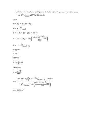 13. Determine el volumen de 8 gramos de helio, sabiendo que su masa molecular es
de 4
𝑘𝑔
𝑘𝑚𝑜𝑙
⁄ a 15 °C y 480 mmHg.
Datos
𝑚 = 8 𝑔 = 8 × 10−3
𝑘𝑔
𝑀 = 4
𝑘𝑔
𝑘𝑚𝑜𝑙
⁄
𝑇 = 15 ℃ = 15 + 273 = 288 °𝑘
𝑃 = 480 𝑚𝑚𝐻𝑔 = 480 (
1.01 × 10−5 𝑁
𝑚2⁄
760
)
𝑅 = 8314
𝐽
𝑘𝑚𝑜𝑙 ∙ °𝑘
⁄
Incógnita
𝑉 =?
Formula
𝑃 𝑉 =
𝑚
𝑀
𝑅 𝑇
Desarrollo
𝑉 =
𝑚 𝑅 𝑇
𝑀 𝑃
𝑚 =
(8 × 10−3
𝑘𝑔)(8314
𝑁
𝑚⁄
𝑘𝑚𝑜𝑙 ∙ °𝑘
⁄ ) (288 °𝑘)
(4
𝑘𝑔
𝑘𝑚𝑜𝑙
⁄ )480 (
1.01 × 10−5 𝑁
𝑚2⁄
760
)
𝑚 = 0.075 𝑚3
 