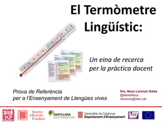 Dra. Neus Lorenzo Galés
@NewsNeus
nlorenzo@xtec.cat
El Termòmetre
Lingüístic:
Prova de Referència
per a l’Ensenyament de Llengües vives
Un eina de recerca
per la pràctica docent
 