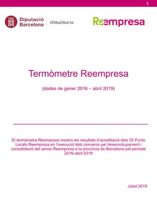 Termòmetre Reempresa
(dades de gener 2016 – abril 2019)
El termòmetre Reempresa mostra els resultats d’acreditació dels 35 Punts
Locals Reempresa en l’execució dels convenis pel desenvolupament i
consolidació del servei Reempresa a la província de Barcelona pel període
2016-abril 2019
Juliol 2019
1
 